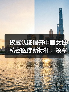 权威认证揭开中国女性私密医疗新标杆，领军品牌引领行业未来