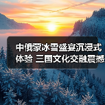 中俄蒙冰雪盛宴沉浸式体验 三国文化交融震撼呈现