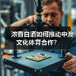 浓香白酒如何推动中澳文化体育合作?(图3) 浓香白酒如何推动中澳文化体育合作?(图3)