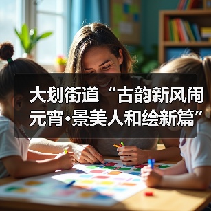 大划街道“古韵新风闹元宵·景美人和绘新篇” 元宵节主题活动圆满举行