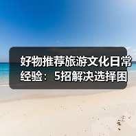 好物推荐旅游文化日常经验：5招解决选择困难与使用维护