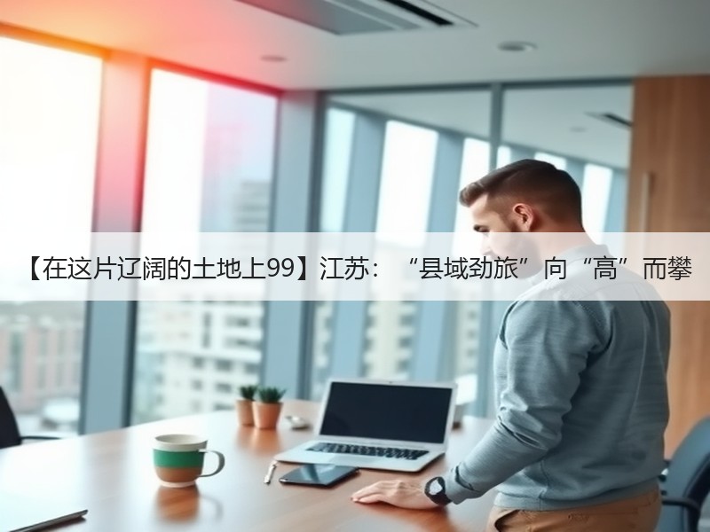 【在这片辽阔的土地上99】江苏：“县域劲旅”向“高”而攀
