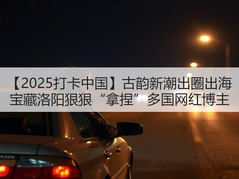 【2025打卡中国】古韵新潮出圈出海 宝藏洛阳狠狠“拿捏”多国网红博主