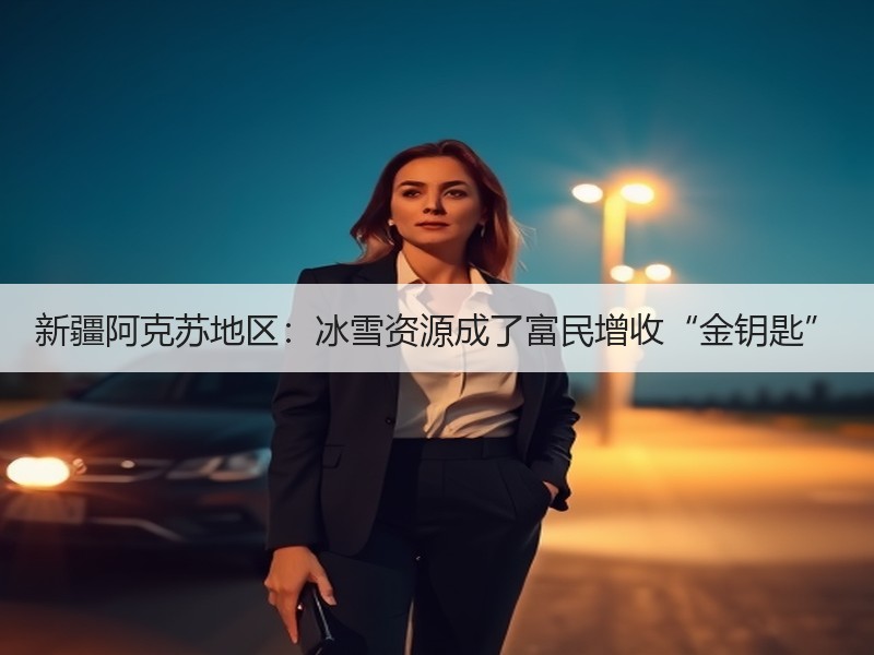新疆阿克苏地区：冰雪资源成了富民增收“金钥匙”
