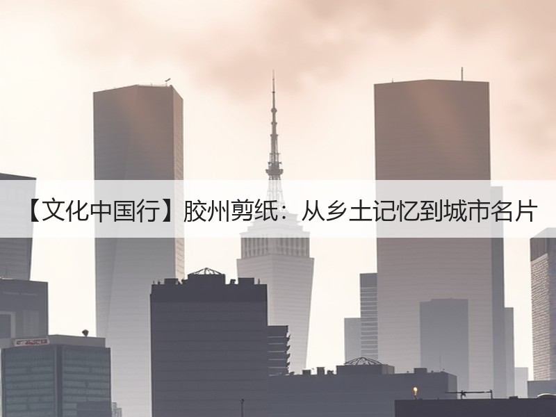 【文化中国行】胶州剪纸：从乡土记忆到城市名片