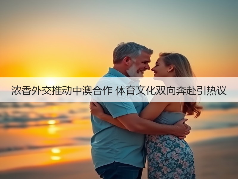 浓香外交推动中澳合作 体育文化双向奔赴引热议