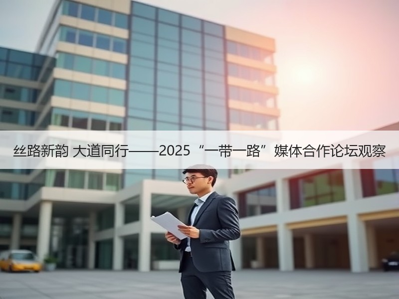 丝路新韵 大道同行——2025“一带一路”媒体合作论坛观察